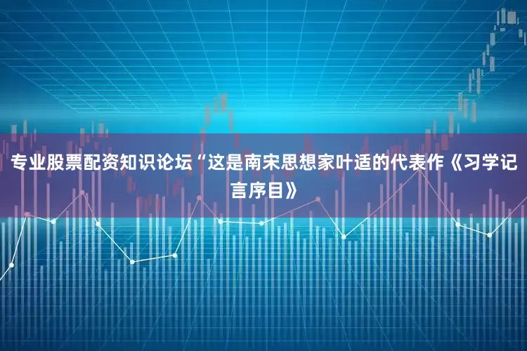 专业股票配资知识论坛“这是南宋思想家叶适的代表作《习学记言序目》