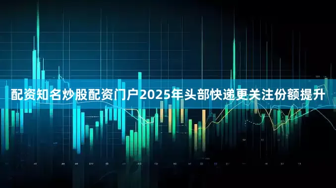 配资知名炒股配资门户2025年头部快递更关注份额提升