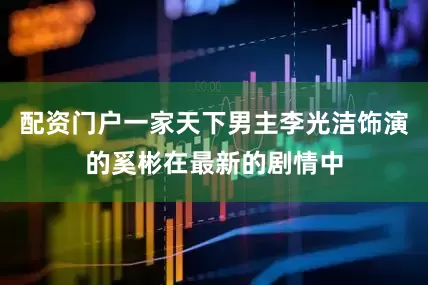 配资门户一家天下男主李光洁饰演的奚彬在最新的剧情中