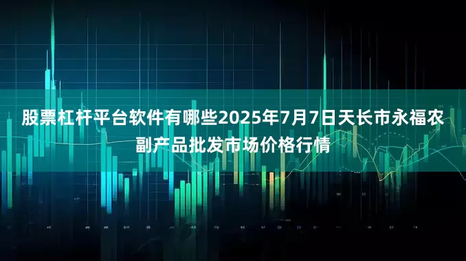 股票杠杆平台软件有哪些2025年7月7日天长市永福农副产品批发市场价格行情