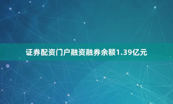 证券配资门户融资融券余额1.39亿元