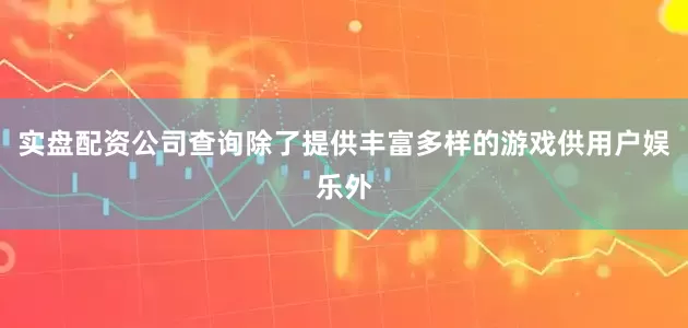 实盘配资公司查询除了提供丰富多样的游戏供用户娱乐外