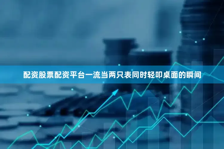 配资股票配资平台一流当两只表同时轻叩桌面的瞬间